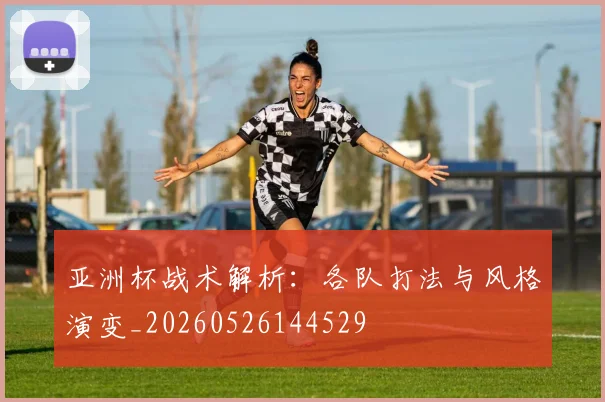 亚洲杯战术解析：各队打法与风格演变_20260526144529