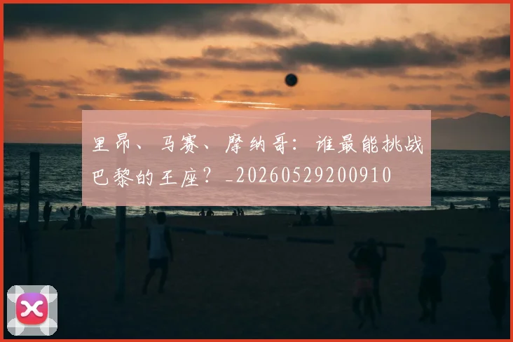 里昂、马赛、摩纳哥:谁最能挑战巴黎的王座?_20260529200910