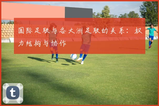 国际足联与各大洲足联的关系:权力结构与协作