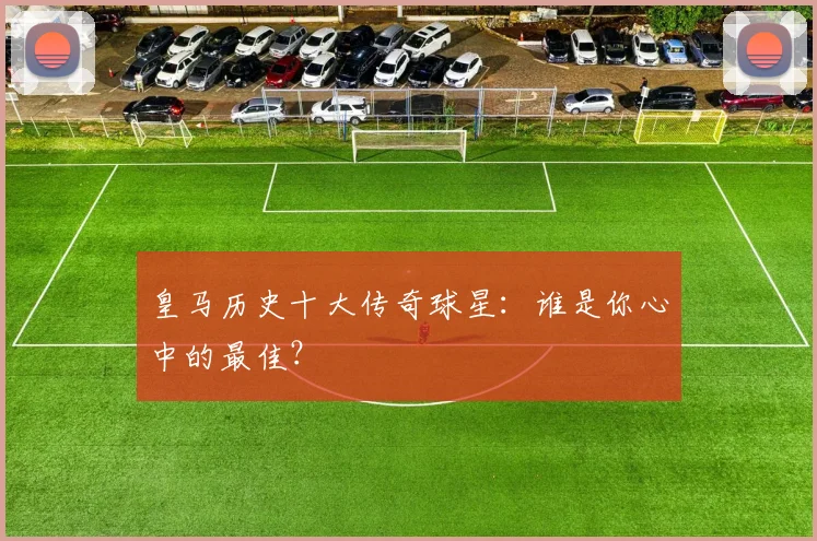 皇马历史十大传奇球星：谁是你心中的最佳？