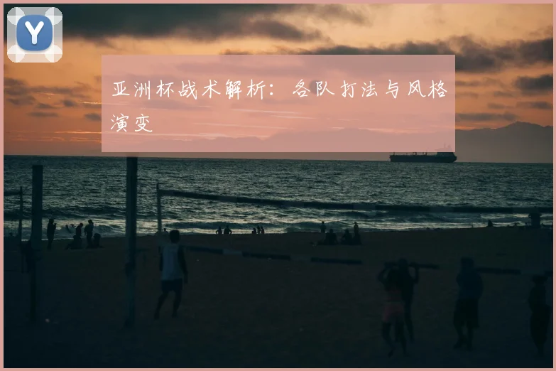 亚洲杯战术解析：各队打法与风格演变