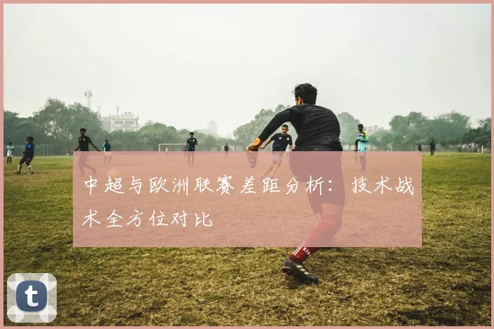 中超与欧洲联赛差距分析：技术战术全方位对比