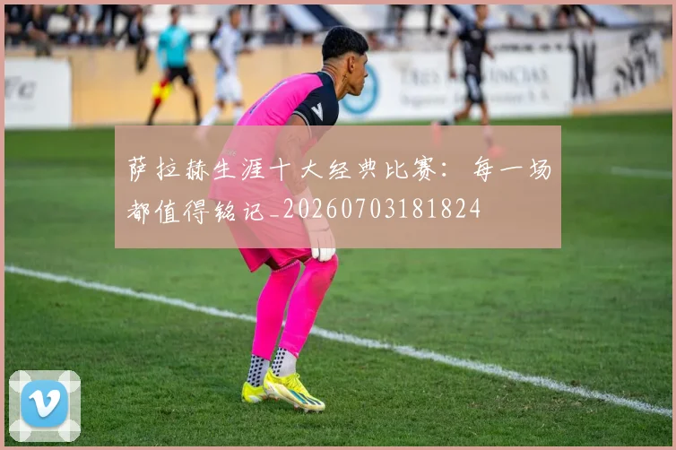 萨拉赫生涯十大经典比赛：每一场都值得铭记_20260703181824
