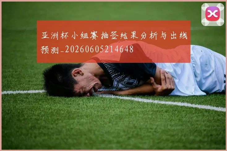 亚洲杯小组赛抽签结果分析与出线预测_20260605214648