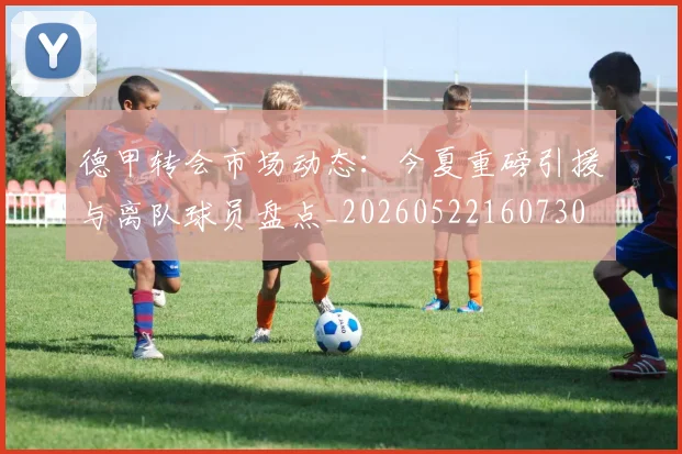 德甲转会市场动态：今夏重磅引援与离队球员盘点_20260522160730