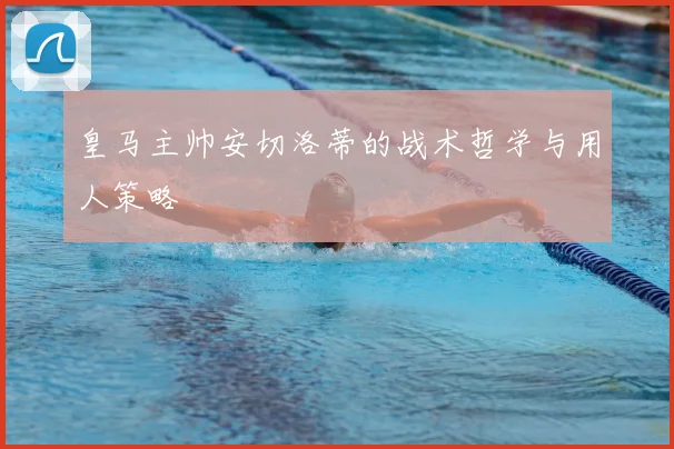 皇马主帅安切洛蒂的战术哲学与用人策略