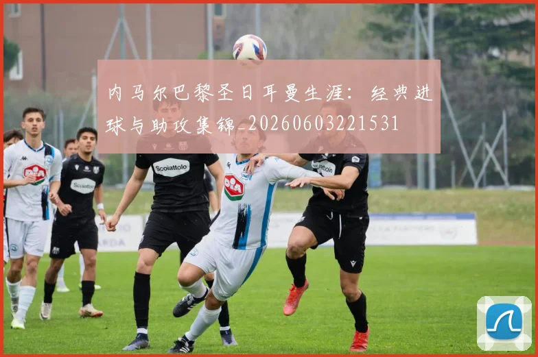 内马尔巴黎圣日耳曼生涯：经典进球与助攻集锦_20260603221531