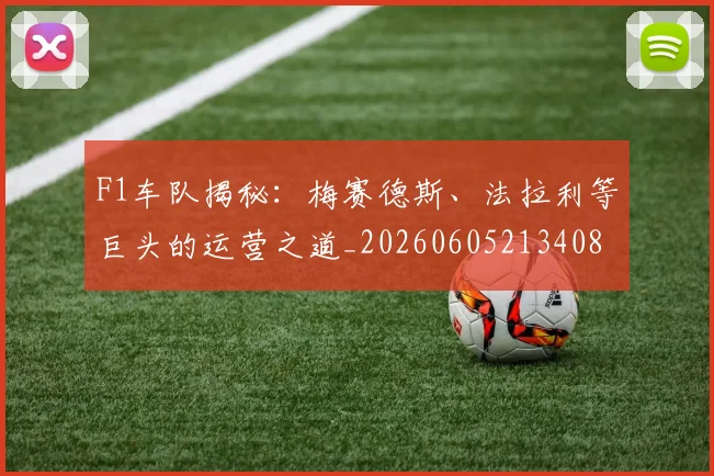 F1车队揭秘:梅赛德斯、法拉利等巨头的运营之道_20260605213408