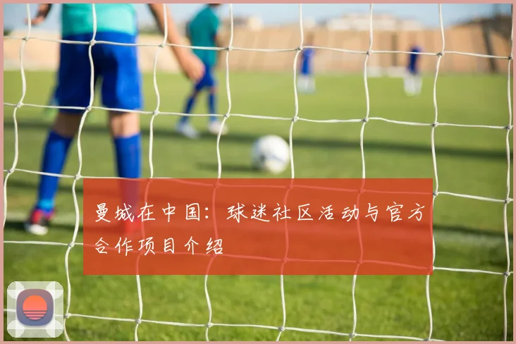 曼城在中国:球迷社区活动与官方合作项目介绍