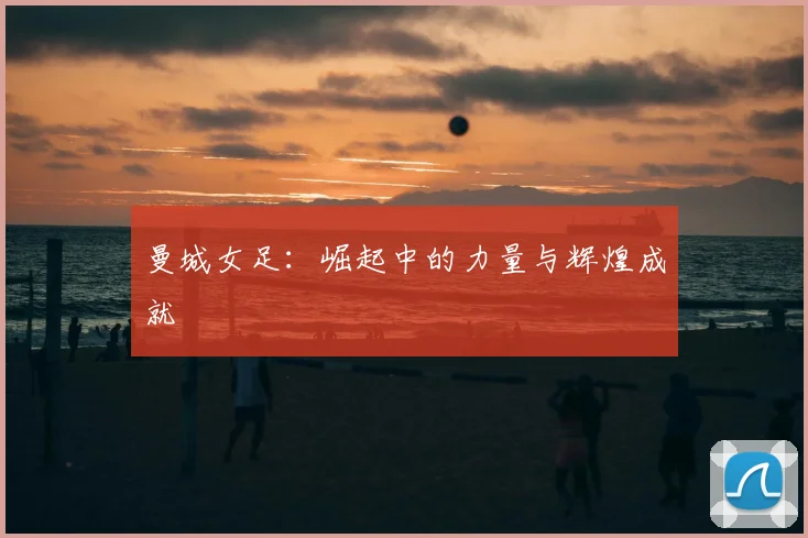 曼城女足：崛起中的力量与辉煌成就