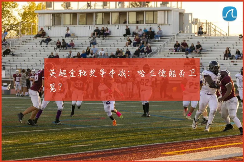英超金靴奖争夺战：哈兰德能否卫冕？